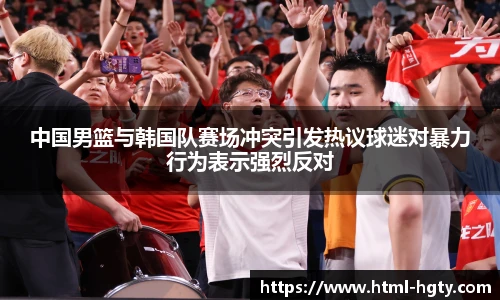中国男篮与韩国队赛场冲突引发热议球迷对暴力行为表示强烈反对